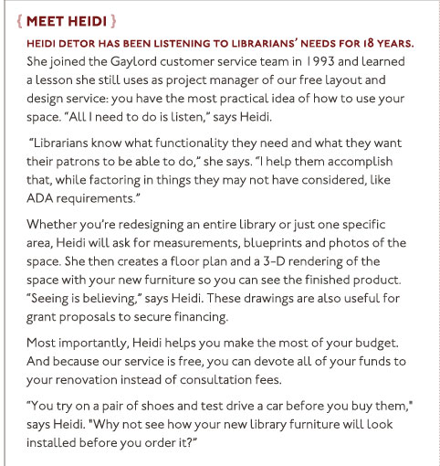Meet Heidi: Heidi Detor has been listening to librarians’ needs for 18 years. She joined the Gaylord customer service team in 1993 and learned a lesson she still uses as project manager of our free layout and design service: you have the most practical idea of how to use your space. “All I need to do is listen,” says Heidi. “Librarians know what functionality they need and what they want their patrons to be able to do,” she says. “I help them accomplish that, while factoring in things they may not have considered, like ADA requirements.” Whether you're redesigning an entire library or just one specific area, Heidi will ask for measurements, blueprints and photos of the space. She then creates a floor plan and a 3-D rendering of the space with your new furniture so you can see the finished product. “Seeing is believing,” says Heidi. These drawings are also useful for grant proposals to secure financing. Most importantly, Heidi helps you make the most of your budget. And because our service is free, you can devote all of your funds to your renovation instead of consultation fees. “You try on a pair of shoes and test drive a car before you buy them," says Heidi. "Why not see how your new library furniture will look installed before you order it?”