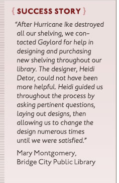 Success Story: “After Hurricane Ike destroyed all our shelving, we contacted Gaylord for help in designing and purchasing new shelving throughout our library. The designer, Heidi Detor, could not have been more helpful. Heidi guided us throughout the process by asking pertinent questions, laying out designs, then allowing us to change the design numerous times until we were satisfied.” Mary Montgomery, Bridge City Public Library.