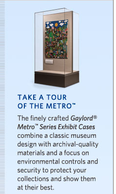 Take a Tour of the Metro: The finely crafted Gaylord Metro Series Exhibit Cases combine a classic museum design with archival quality materials and a focus on environmental controls and security to protect your collections and show them at their best.