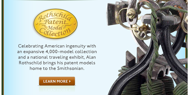 Rothschild Patent Model Collection. Celebrating American ingenuity with an expansive 4,000-model collection and a national traveling exhibit, Alan Rothschild brings his patent models home to the Smithsonian. Learn More!